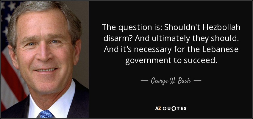 The question is: Shouldn't Hezbollah disarm? And ultimately they should. And it's necessary for the Lebanese government to succeed. - George W. Bush