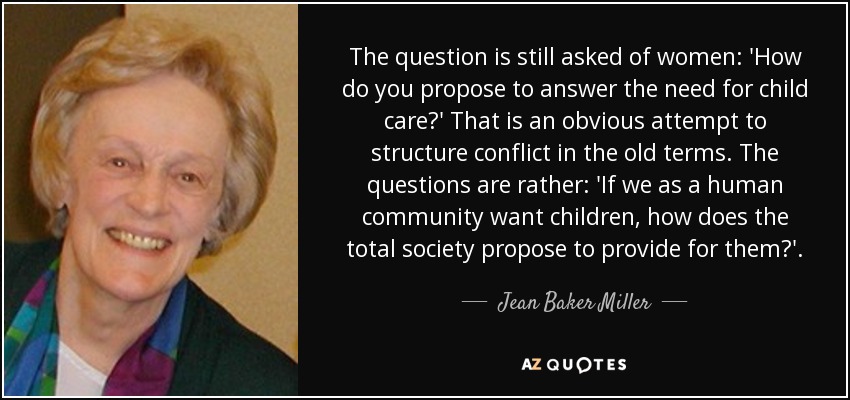 The question is still asked of women: 'How do you propose to answer the need for child care?' That is an obvious attempt to structure conflict in the old terms. The questions are rather: 'If we as a human community want children, how does the total society propose to provide for them?'. - Jean Baker Miller