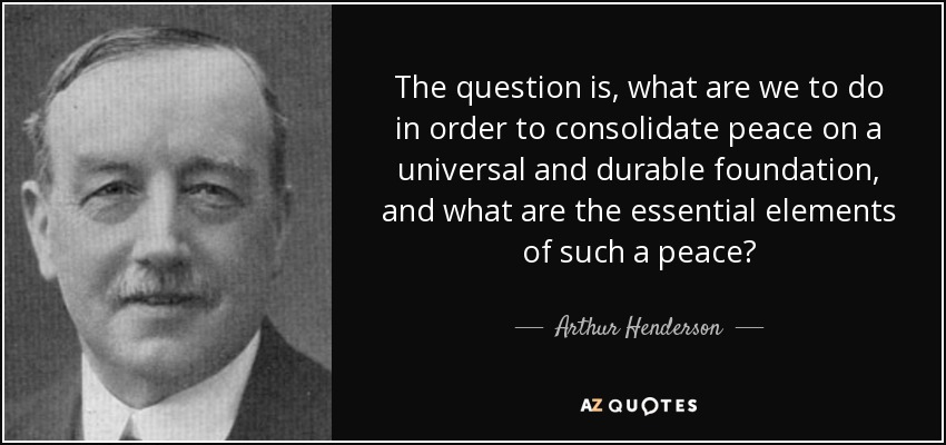 The question is, what are we to do in order to consolidate peace on a universal and durable foundation, and what are the essential elements of such a peace? - Arthur Henderson