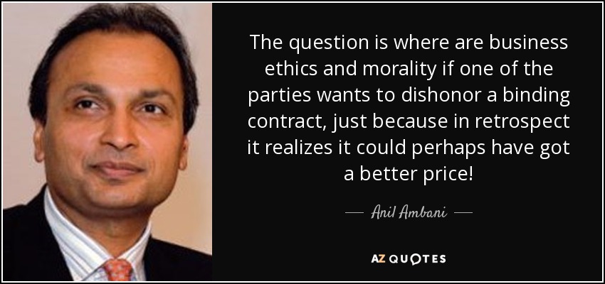The question is where are business ethics and morality if one of the parties wants to dishonor a binding contract, just because in retrospect it realizes it could perhaps have got a better price! - Anil Ambani