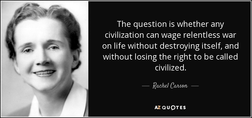 The question is whether any civilization can wage relentless war on life without destroying itself, and without losing the right to be called civilized. - Rachel Carson