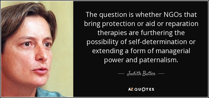 The question is whether NGOs that bring protection or aid or reparation therapies are furthering the possibility of self-determination or extending a form of managerial power and paternalism. - Judith Butler