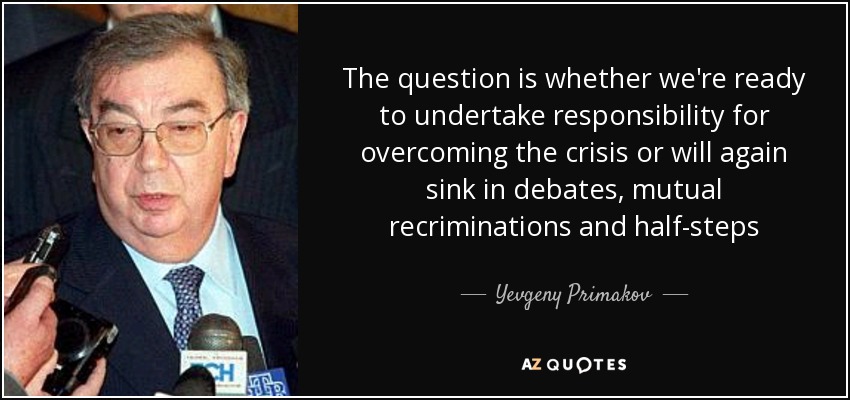 The question is whether we're ready to undertake responsibility for overcoming the crisis or will again sink in debates, mutual recriminations and half-steps - Yevgeny Primakov