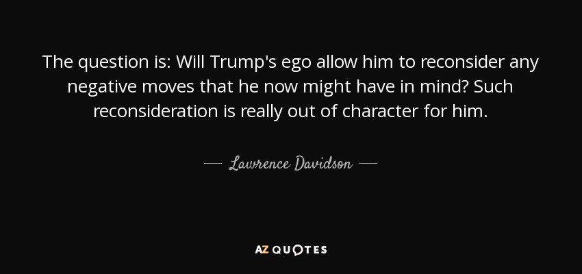 The question is: Will Trump's ego allow him to reconsider any negative moves that he now might have in mind? Such reconsideration is really out of character for him. - Lawrence Davidson