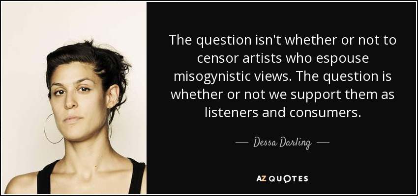 The question isn't whether or not to censor artists who espouse misogynistic views. The question is whether or not we support them as listeners and consumers. - Dessa Darling