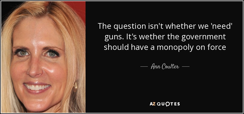 The question isn't whether we 'need' guns. It's wether the government should have a monopoly on force - Ann Coulter