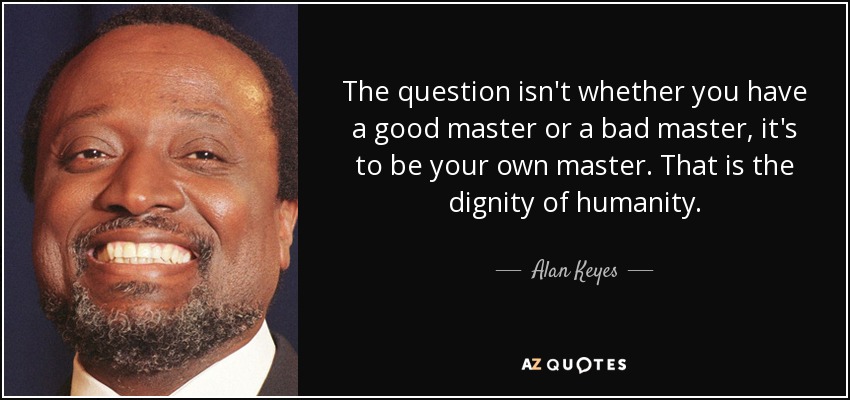 The question isn't whether you have a good master or a bad master, it's to be your own master. That is the dignity of humanity. - Alan Keyes