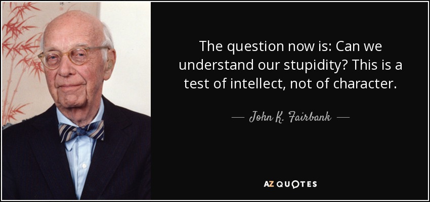 The question now is: Can we understand our stupidity? This is a test of intellect, not of character. - John K. Fairbank