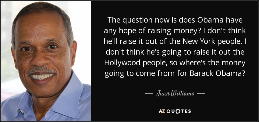 The question now is does Obama have any hope of raising money? I don't think he'll raise it out of the New York people, I don't think he's going to raise it out the Hollywood people, so where's the money going to come from for Barack Obama? - Juan Williams