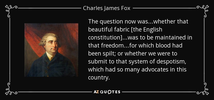 The question now was...whether that beautiful fabric [the English constitution]...was to be maintained in that freedom...for which blood had been spilt; or whether we were to submit to that system of despotism, which had so many advocates in this country. - Charles James Fox