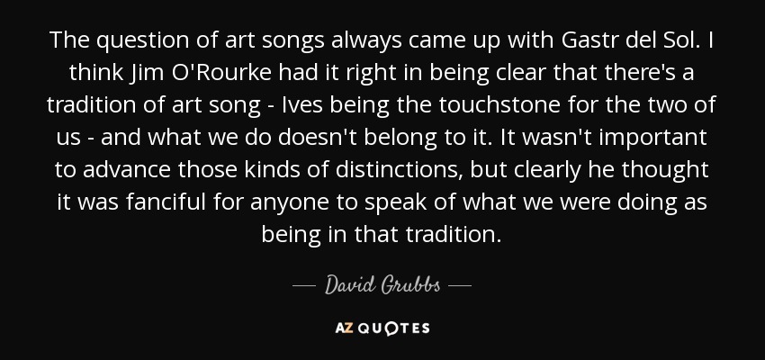 The question of art songs always came up with Gastr del Sol. I think Jim O'Rourke had it right in being clear that there's a tradition of art song - Ives being the touchstone for the two of us - and what we do doesn't belong to it. It wasn't important to advance those kinds of distinctions, but clearly he thought it was fanciful for anyone to speak of what we were doing as being in that tradition. - David Grubbs