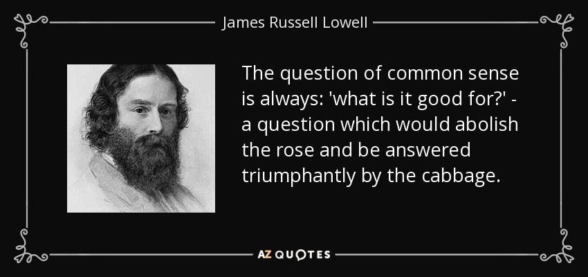 The question of common sense is always: 'what is it good for?' - a question which would abolish the rose and be answered triumphantly by the cabbage. - James Russell Lowell