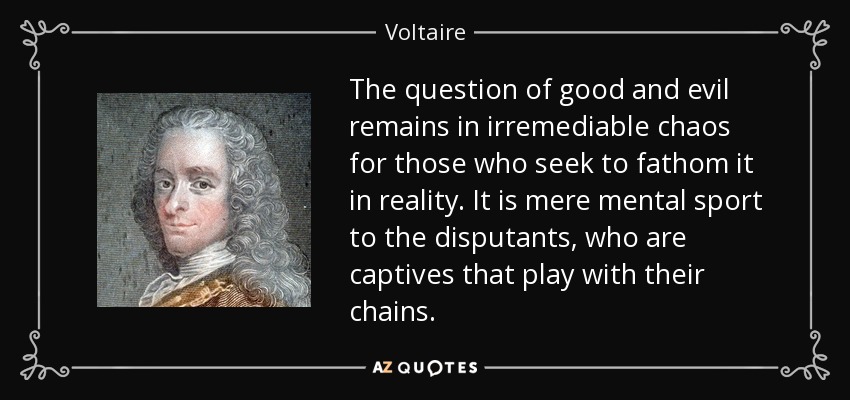 The question of good and evil remains in irremediable chaos for those who seek to fathom it in reality. It is mere mental sport to the disputants, who are captives that play with their chains. - Voltaire