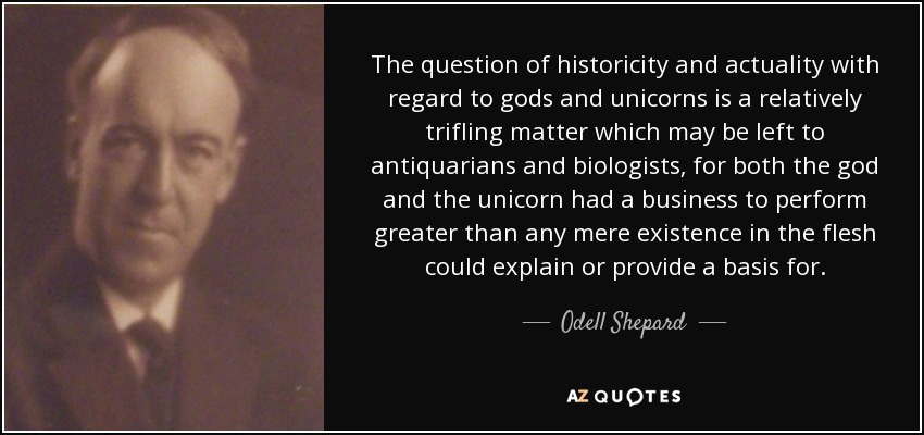 The question of historicity and actuality with regard to gods and unicorns is a relatively trifling matter which may be left to antiquarians and biologists, for both the god and the unicorn had a business to perform greater than any mere existence in the flesh could explain or provide a basis for. - Odell Shepard