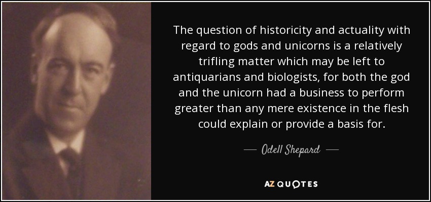 The question of historicity and actuality with regard to gods and unicorns is a relatively trifling matter which may be left to antiquarians and biologists, for both the god and the unicorn had a business to perform greater than any mere existence in the flesh could explain or provide a basis for. - Odell Shepard