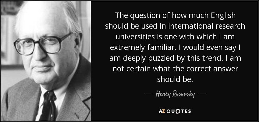 The question of how much English should be used in international research universities is one with which I am extremely familiar. I would even say I am deeply puzzled by this trend. I am not certain what the correct answer should be. - Henry Rosovsky