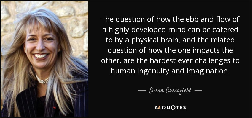 The question of how the ebb and flow of a highly developed mind can be catered to by a physical brain, and the related question of how the one impacts the other, are the hardest-ever challenges to human ingenuity and imagination. - Susan Greenfield, Baroness Greenfield