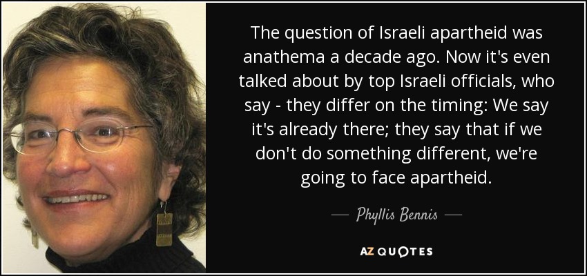 The question of Israeli apartheid was anathema a decade ago. Now it's even talked about by top Israeli officials, who say - they differ on the timing: We say it's already there; they say that if we don't do something different, we're going to face apartheid. - Phyllis Bennis