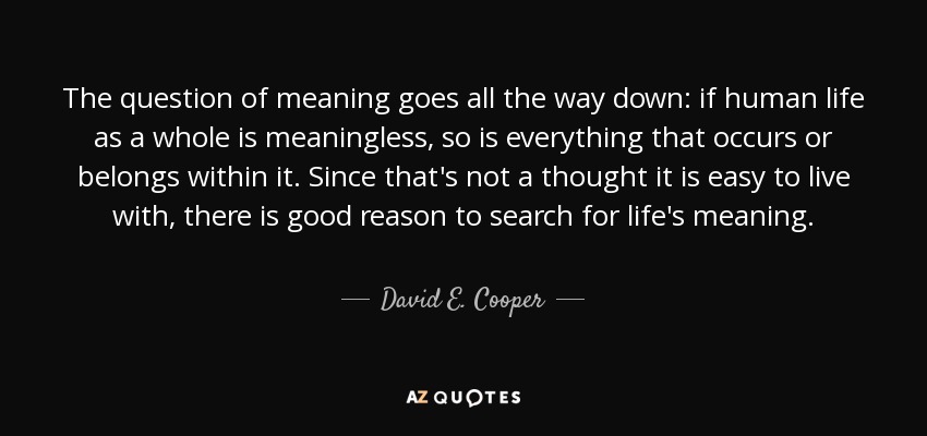 The question of meaning goes all the way down: if human life as a whole is meaningless, so is everything that occurs or belongs within it. Since that's not a thought it is easy to live with, there is good reason to search for life's meaning. - David E. Cooper