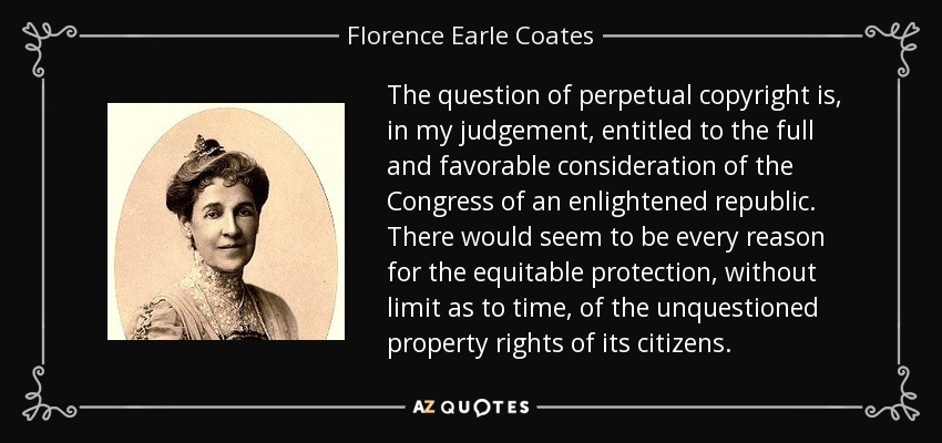 The question of perpetual copyright is, in my judgement, entitled to the full and favorable consideration of the Congress of an enlightened republic. There would seem to be every reason for the equitable protection, without limit as to time, of the unquestioned property rights of its citizens. - Florence Earle Coates