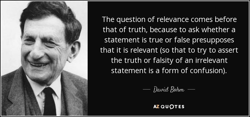 The question of relevance comes before that of truth, because to ask whether a statement is true or false presupposes that it is relevant (so that to try to assert the truth or falsity of an irrelevant statement is a form of confusion). - David Bohm