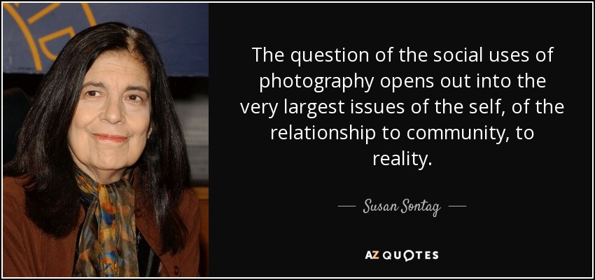The question of the social uses of photography opens out into the very largest issues of the self, of the relationship to community, to reality. - Susan Sontag