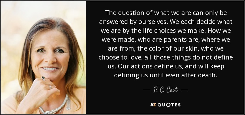 The question of what we are can only be answered by ourselves. We each decide what we are by the life choices we make. How we were made, who are parents are, where we are from, the color of our skin, who we choose to love, all those things do not define us. Our actions define us, and will keep defining us until even after death. - P. C. Cast