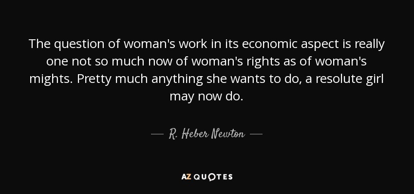 The question of woman's work in its economic aspect is really one not so much now of woman's rights as of woman's mights. Pretty much anything she wants to do, a resolute girl may now do. - R. Heber Newton