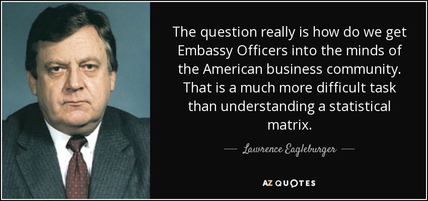 The question really is how do we get Embassy Officers into the minds of the American business community. That is a much more difficult task than understanding a statistical matrix. - Lawrence Eagleburger