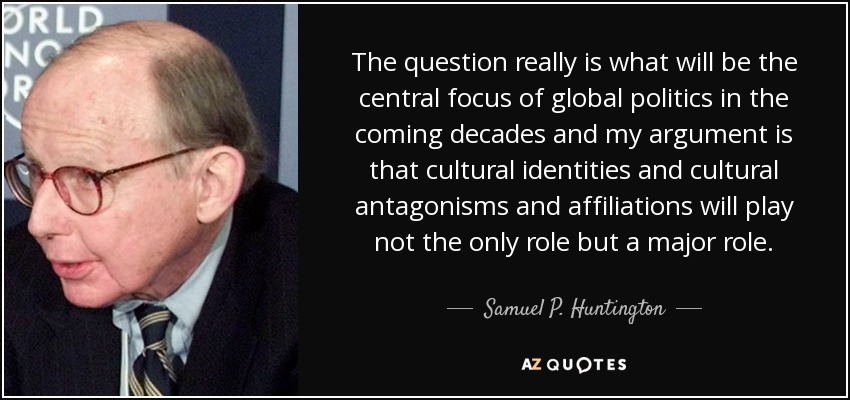 The question really is what will be the central focus of global politics in the coming decades and my argument is that cultural identities and cultural antagonisms and affiliations will play not the only role but a major role. - Samuel P. Huntington