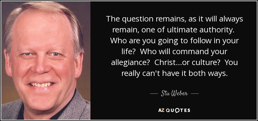The question remains, as it will always remain, one of ultimate authority. Who are you going to follow in your life? Who will command your allegiance? Christ...or culture? You really can't have it both ways. - Stu Weber