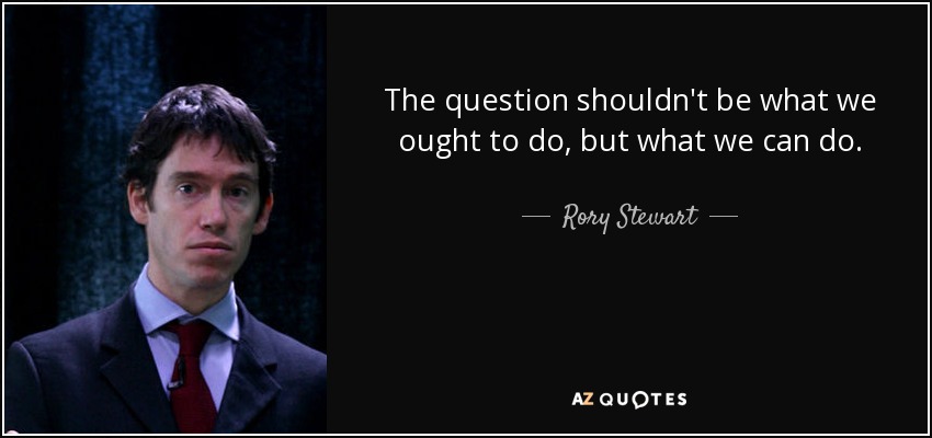 The question shouldn't be what we ought to do, but what we can do. - Rory Stewart