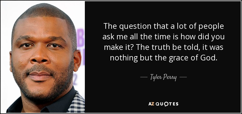 The question that a lot of people ask me all the time is how did you make it? The truth be told, it was nothing but the grace of God. - Tyler Perry