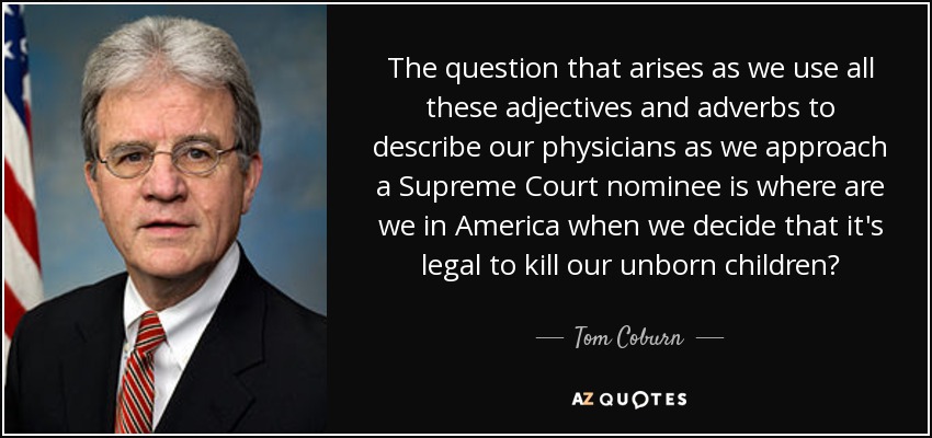The question that arises as we use all these adjectives and adverbs to describe our physicians as we approach a Supreme Court nominee is where are we in America when we decide that it's legal to kill our unborn children? - Tom Coburn