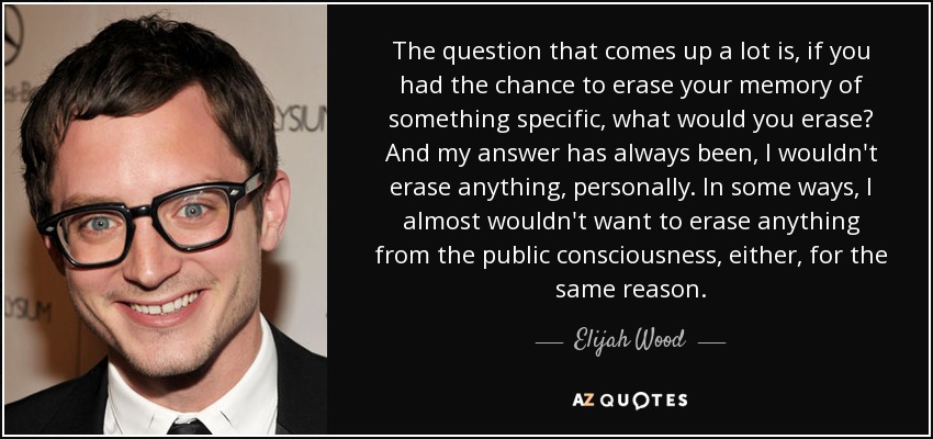 The question that comes up a lot is, if you had the chance to erase your memory of something specific, what would you erase? And my answer has always been, I wouldn't erase anything, personally. In some ways, I almost wouldn't want to erase anything from the public consciousness, either, for the same reason. - Elijah Wood