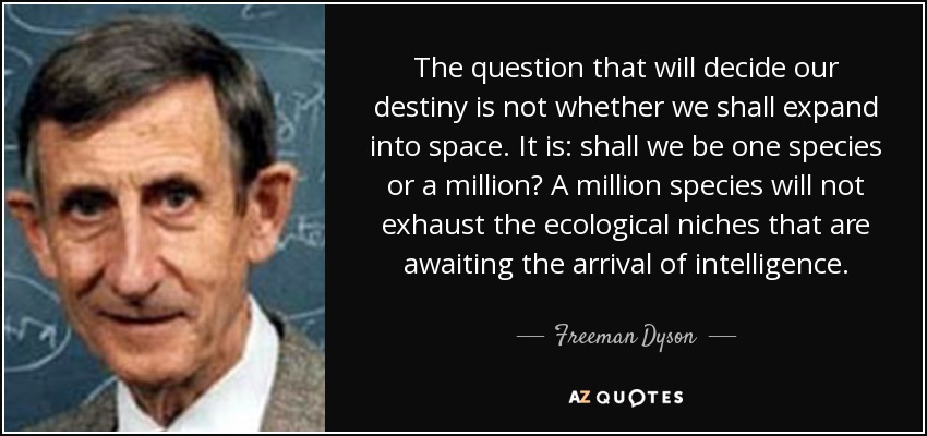 The question that will decide our destiny is not whether we shall expand into space. It is: shall we be one species or a million? A million species will not exhaust the ecological niches that are awaiting the arrival of intelligence. - Freeman Dyson