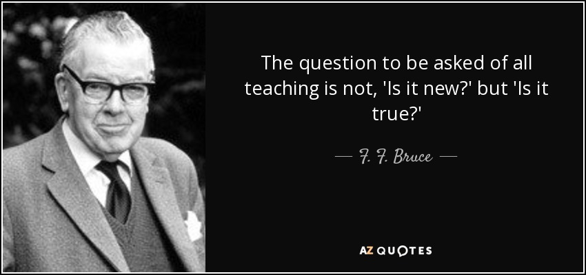 The question to be asked of all teaching is not, 'Is it new?' but 'Is it true?' - F. F. Bruce