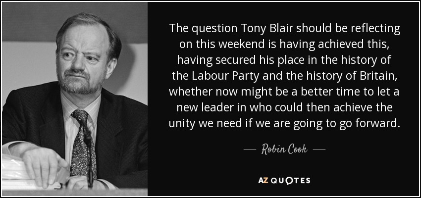 The question Tony Blair should be reflecting on this weekend is having achieved this, having secured his place in the history of the Labour Party and the history of Britain, whether now might be a better time to let a new leader in who could then achieve the unity we need if we are going to go forward. - Robin Cook