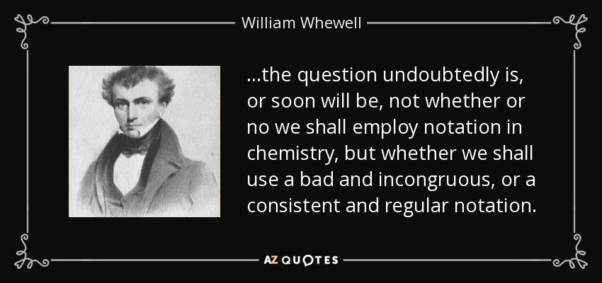 ...the question undoubtedly is, or soon will be, not whether or no we shall employ notation in chemistry, but whether we shall use a bad and incongruous, or a consistent and regular notation. - William Whewell
