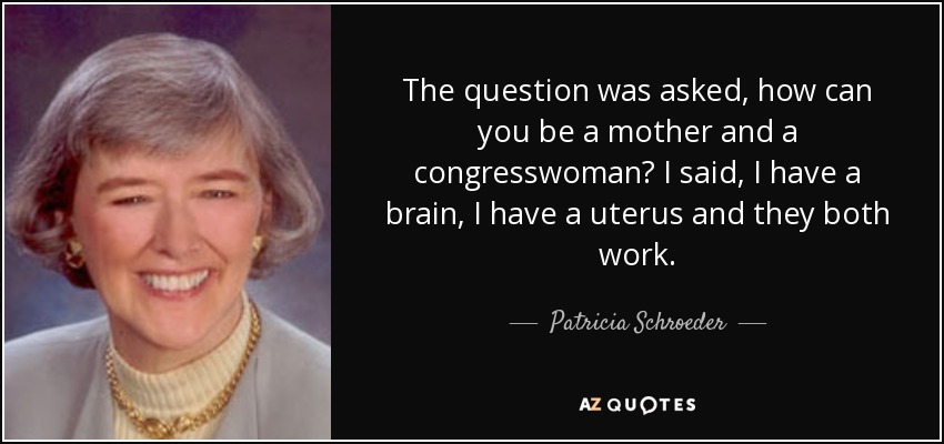 The question was asked, how can you be a mother and a congresswoman? I said, I have a brain, I have a uterus and they both work. - Patricia Schroeder