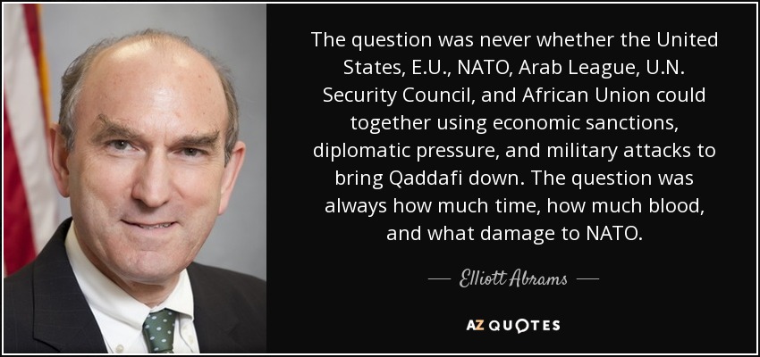 The question was never whether the United States, E.U., NATO, Arab League, U.N. Security Council, and African Union could together using economic sanctions, diplomatic pressure, and military attacks to bring Qaddafi down. The question was always how much time, how much blood, and what damage to NATO. - Elliott Abrams