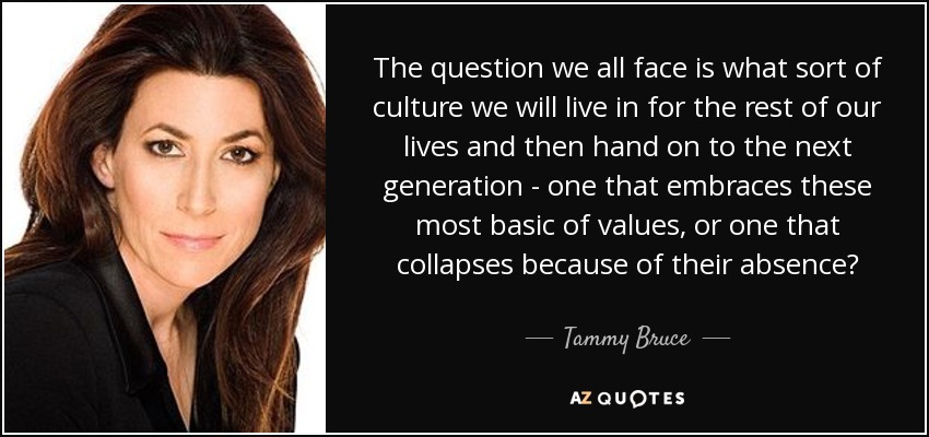 The question we all face is what sort of culture we will live in for the rest of our lives and then hand on to the next generation - one that embraces these most basic of values, or one that collapses because of their absence? - Tammy Bruce