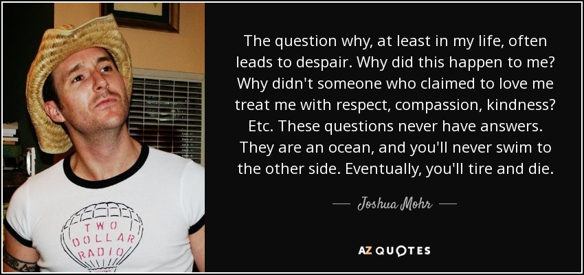 The question why, at least in my life, often leads to despair. Why did this happen to me? Why didn't someone who claimed to love me treat me with respect, compassion, kindness? Etc. These questions never have answers. They are an ocean, and you'll never swim to the other side. Eventually, you'll tire and die. - Joshua Mohr