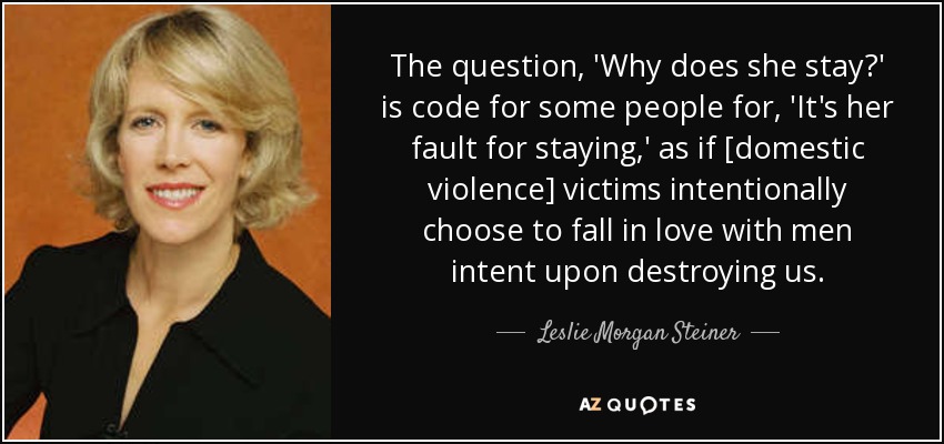 The question, 'Why does she stay?' is code for some people for, 'It's her fault for staying,' as if [domestic violence] victims intentionally choose to fall in love with men intent upon destroying us. - Leslie Morgan Steiner