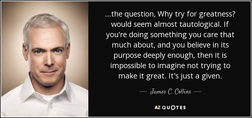 ...the question, Why try for greatness? would seem almost tautological. If you're doing something you care that much about, and you believe in its purpose deeply enough, then it is impossible to imagine not trying to make it great. It's just a given. - James C. Collins