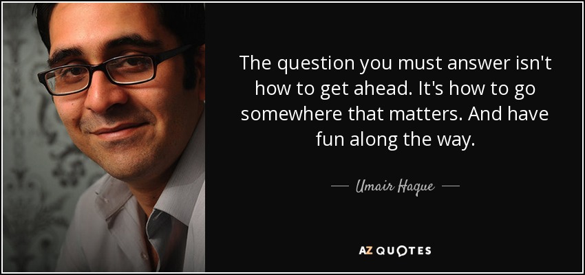 The question you must answer isn't how to get ahead. It's how to go somewhere that matters. And have fun along the way. - Umair Haque