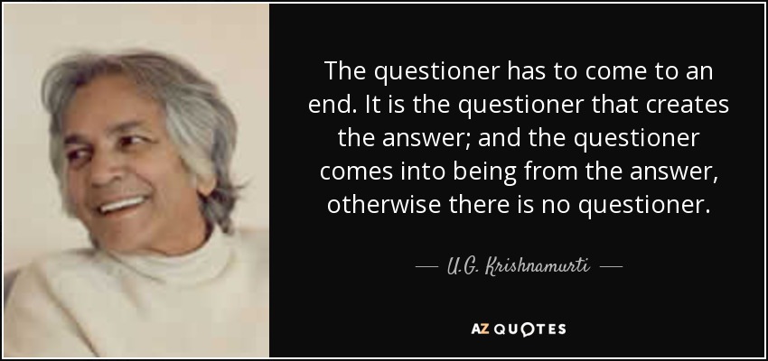 The questioner has to come to an end. It is the questioner that creates the answer; and the questioner comes into being from the answer, otherwise there is no questioner. - U.G. Krishnamurti