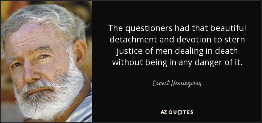 The questioners had that beautiful detachment and devotion to stern justice of men dealing in death without being in any danger of it. - Ernest Hemingway