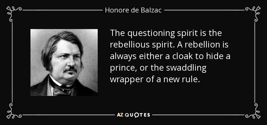 The questioning spirit is the rebellious spirit. A rebellion is always either a cloak to hide a prince, or the swaddling wrapper of a new rule. - Honore de Balzac