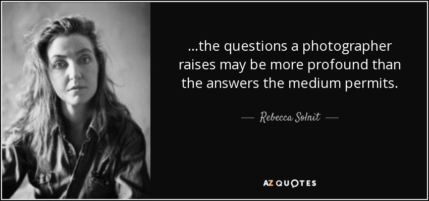 ...the questions a photographer raises may be more profound than the answers the medium permits. - Rebecca Solnit